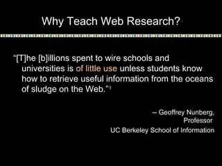 Why Teach Web Research?
“[T]he [b]illions spent to wire schools and
universities is of little use unless students know
how to retrieve useful information from the oceans
of sludge on the Web.”9
-- Geoffrey Nunberg,
Professor
UC Berkeley School of Information
 