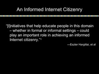 An Informed Internet Citizenry
“[I]nitiatives that help educate people in this domain
– whether in formal or informal settings – could
play an important role in achieving an informed
Internet citizenry.”6
---Eszter Hargittai, et al
 