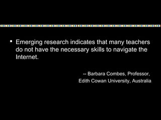 Emerging research indicates that many teachers
do not have the necessary skills to navigate the
Internet.
-- Barbara Combes, Professor,
Edith Cowan University, Australia
 