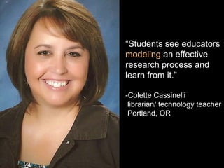 “Students see educators
modeling an effective
research process and
learn from it.”
-Colette Cassinelli
librarian/ technology teacher
Portland, OR
 