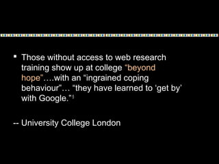  Those without access to web research
training show up at college “beyond
hope”….with an “ingrained coping
behaviour”… “they have learned to ‘get by’
with Google.”5
-- University College London
 