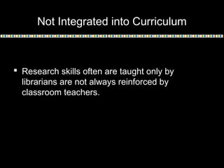 Not Integrated into Curriculum
 Research skills often are taught only by
librarians are not always reinforced by
classroom teachers.
 