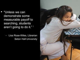  "Unless we can
demonstrate some
measurable payoff to
searching, students
aren’t going to do it.” 7
- Lisa Rose-Wiles, Librarian
Seton Hall University
 