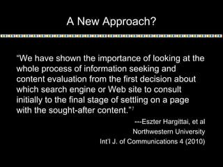 A New Approach?
“We have shown the importance of looking at the
whole process of information seeking and
content evaluation from the first decision about
which search engine or Web site to consult
initially to the final stage of settling on a page
with the sought-after content.”7
---Eszter Hargittai, et al
Northwestern University
Int’l J. of Communications 4 (2010)
 