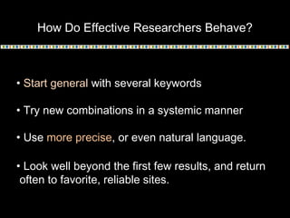 How Do Effective Researchers Behave?
• Start general with several keywords
• Try new combinations in a systemic manner
• Use more precise, or even natural language.
• Look well beyond the first few results, and return
often to favorite, reliable sites.
 