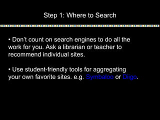 Step 1: Where to Search
• Don’t count on search engines to do all the
work for you. Ask a librarian or teacher to
recommend individual sites.
• Use student-friendly tools for aggregating
your own favorite sites. e.g. Symbaloo or Diigo.
 