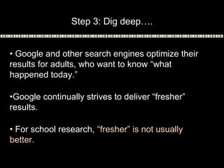 Step 3: Dig deep….
• Google and other search engines optimize their
results for adults, who want to know “what
happened today.”
•Google continually strives to deliver “fresher”
results.
• For school research, “fresher” is not usually
better.
 