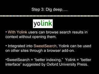Step 3: Dig deep….
• With Yolink users can browse search results in
context without opening them.
• Integrated into SweetSearch, Yolink can be used
on other sites through a browser add-on.
•SweetSearch = “better indexing,” Yolink = “better
interface” suggested by Oxford University Press.
 