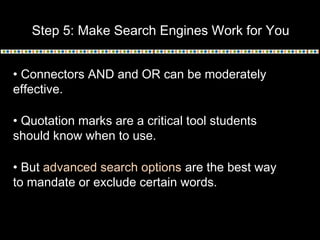 Step 5: Make Search Engines Work for You
• Connectors AND and OR can be moderately
effective.
• Quotation marks are a critical tool students
should know when to use.
• But advanced search options are the best way
to mandate or exclude certain words.
 