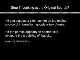 Step 7: Looking at the Original Source?
• If you suspect a site may not be the original
source of information, google a key phrase.
• If the phrase appears on another site,
evaluate the credibility of that site.
More: http://bit.ly/9k6a2v
 
