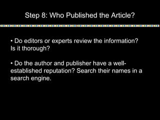 Step 8: Who Published the Article?
• Do editors or experts review the information?
Is it thorough?
• Do the author and publisher have a well-
established reputation? Search their names in a
search engine.
 