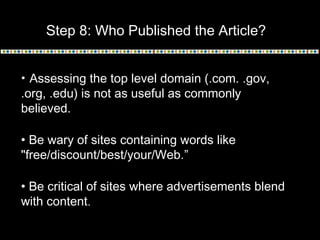 Step 8: Who Published the Article?
• Assessing the top level domain (.com. .gov,
.org, .edu) is not as useful as commonly
believed.
• Be wary of sites containing words like
"free/discount/best/your/Web.”
• Be critical of sites where advertisements blend
with content.
 