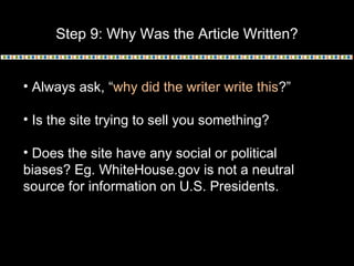 Step 9: Why Was the Article Written?
• Always ask, “why did the writer write this?”
• Is the site trying to sell you something?
• Does the site have any social or political
biases? Eg. WhiteHouse.gov is not a neutral
source for information on U.S. Presidents.
 