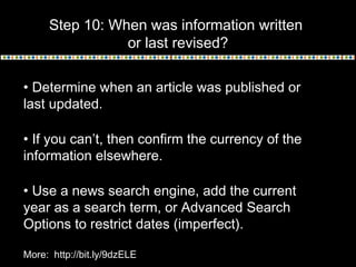 Step 10: When was information written
or last revised?
• Determine when an article was published or
last updated.
• If you can’t, then confirm the currency of the
information elsewhere.
• Use a news search engine, add the current
year as a search term, or Advanced Search
Options to restrict dates (imperfect).
More: http://bit.ly/9dzELE
 
