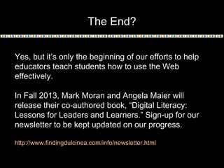 The End?
Yes, but it’s only the beginning of our efforts to help
educators teach students how to use the Web
effectively.
In Fall 2013, Mark Moran and Angela Maier will
release their co-authored book, “Digital Literacy:
Lessons for Leaders and Learners.” Sign-up for our
newsletter to be kept updated on our progress.
http://www.findingdulcinea.com/info/newsletter.html
 