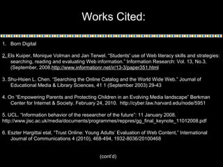 Works Cited:
1. Born Digital
2. Els Kuiper, Monique Volman and Jan Terwel. “Students' use of Web literacy skills and strategies:
searching, reading and evaluating Web information.” Information Research: Vol. 13, No.3,
(September, 2008.http://www.informationr.net/ir/13-3/paper351.html
3. Shu-Hsien L. Chen. “Searching the Online Catalog and the World Wide Web.” Journal of
Educational Media & Library Sciences, 41 1 (September 2003) 29-43
4. On “Empowering Parents and Protecting Children in an Evolving Media landscape” Berkman
Center for Internet & Society. February 24, 2010. http://cyber.law.harvard.edu/node/5951
5. UCL. “Information behavior of the researcher of the future”: 11 January 2008.
http://www.jisc.ac.uk/media/documents/programmes/reppres/gg_final_keynote_11012008.pdf
6. Eszter Hargittai etal, “Trust Online: Young Adults’ Evaluation of Web Content,” International
Journal of Communications 4 (2010), 468-494, 1932-8036/20100468
(cont’d)
 