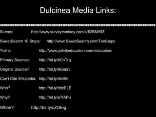 Dulcinea Media Links:
Survey: http://www.surveymonkey.com/s/82BM99Z
SweetSearch 10 Steps: http://www.SweetSearch.com/TenSteps
Yolink: http://www.yolinkeducation.com/education/
Primary Sources: http://bit.ly/6CnTrq
Original Source? http://bit.ly/9k6a2v
Can’t Cite Wikipedia: http://bit.ly/dlxX6i
Who? http://bit.ly/9dzELE
Why? http://bit.ly/aTfAPo
When? http://bit.ly/cZDEig
 