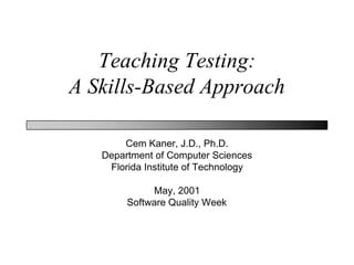 Teaching Testing:
A Skills-Based Approach

       Cem Kaner, J.D., Ph.D.
   Department of Computer Sciences
    Florida Institute of Technology

             May, 2001
        Software Quality Week
 