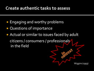    Engaging and worthy problems
   Questions of importance
   Actual or similar to issues faced by adult
    citizens / consumers / professionals
    in the field



                                           Wiggins (1993)
 