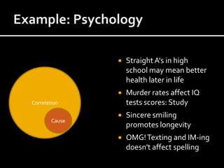    Straight A's in high
                    school may mean better
                    health later in life
                   Murder rates affect IQ
Correlation         tests scores: Study
                   Sincere smiling
        Cause
                    promotes longevity
                   OMG! Texting and IM-ing
                    doesn't affect spelling
 