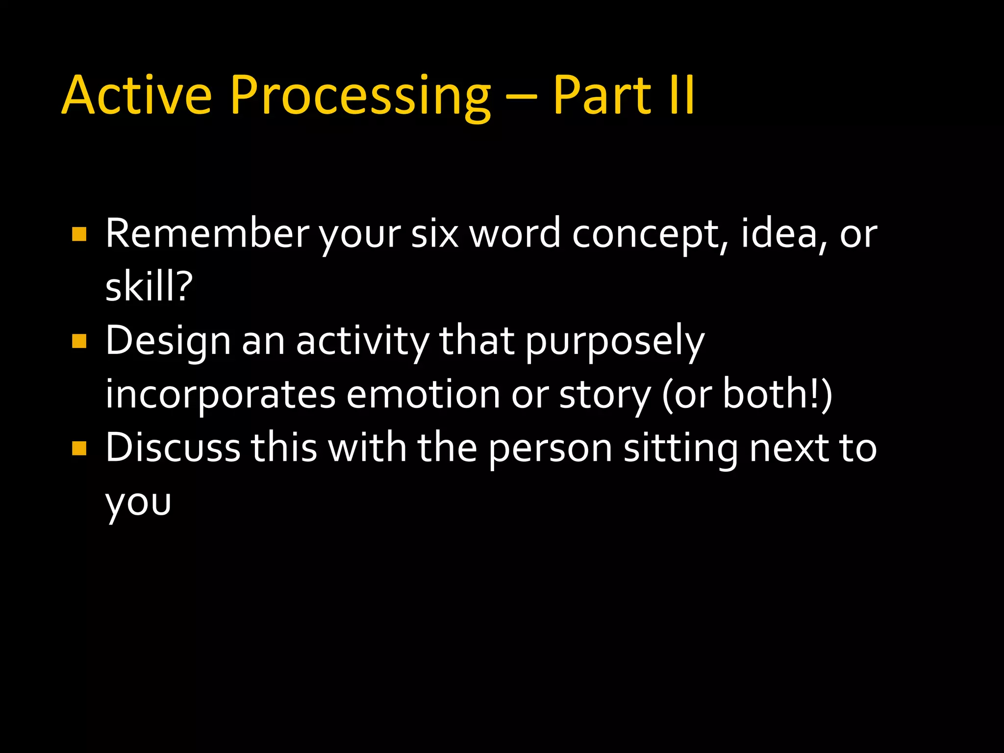 Active Processing – Part II

   Remember your six word concept, idea, or
    skill?
   Design an activity that purposely
    incorporates emotion or story (or both!)
   Discuss this with the person sitting next to
    you
 