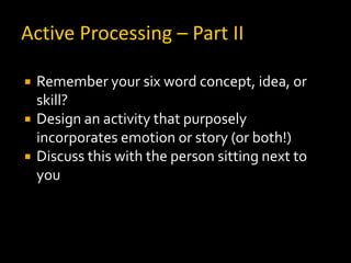 Active Processing – Part II

   Remember your six word concept, idea, or
    skill?
   Design an activity that purposely
    incorporates emotion or story (or both!)
   Discuss this with the person sitting next to
    you
 