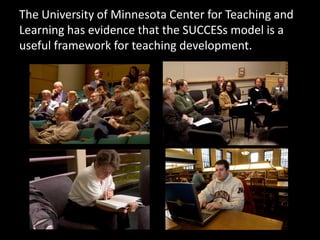The University of Minnesota Center for Teaching and
Learning has evidence that the SUCCESs model is a
useful framework for teaching development.
 