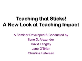 Teaching that Sticks! A New Look at Teaching Impact A Seminar Developed & Conducted by Ilene D. Alexander David Langley Jane O’Brien Christina Petersen 