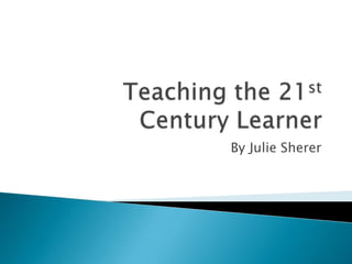 Teaching the 21st Century Learner By Julie Sherer 