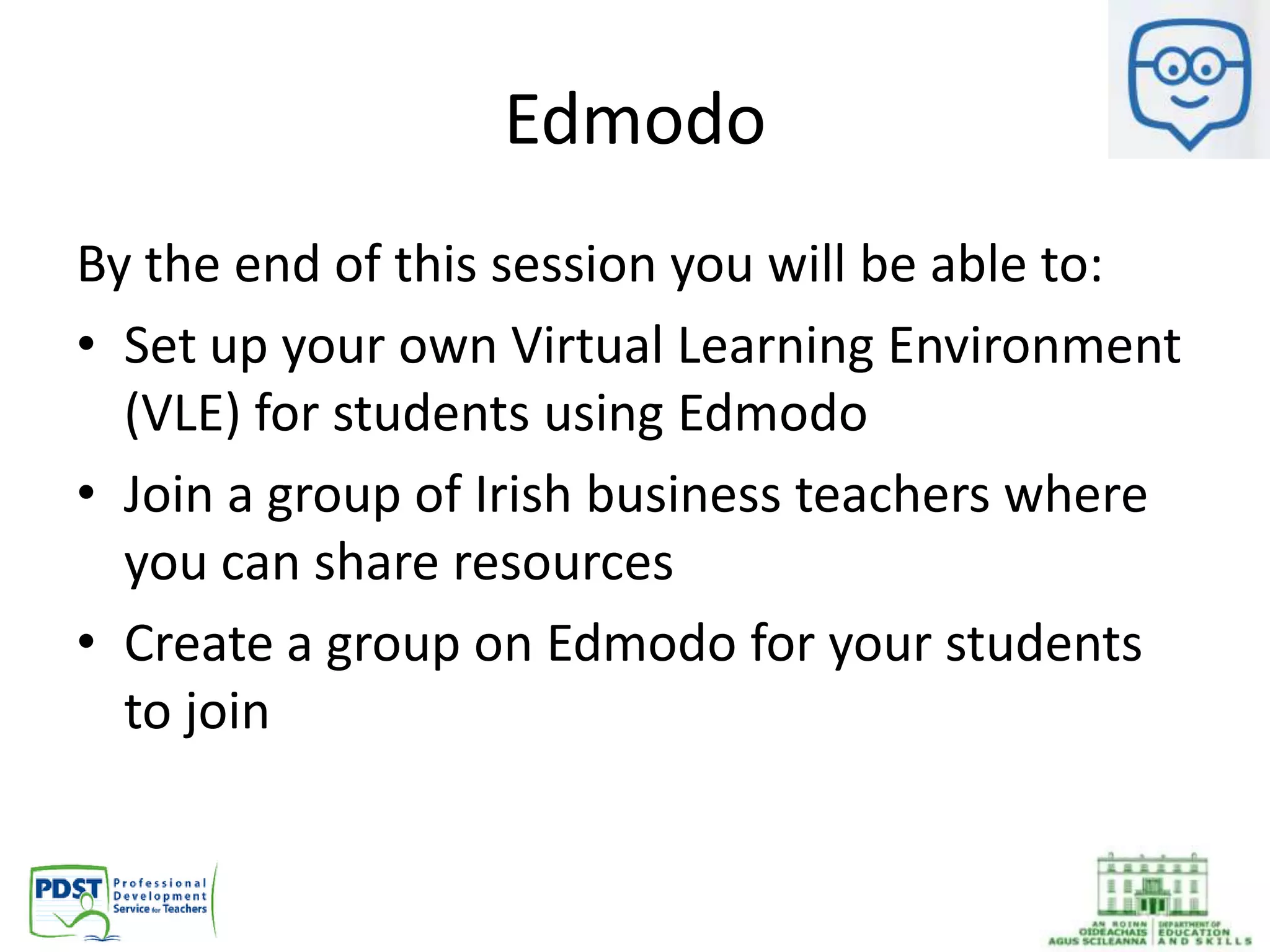 Edmodo
By the end of this session you will be able to:
• Set up your own Virtual Learning Environment
(VLE) for students using Edmodo
• Join a group of Irish business teachers where
you can share resources
• Create a group on Edmodo for your students
to join
 