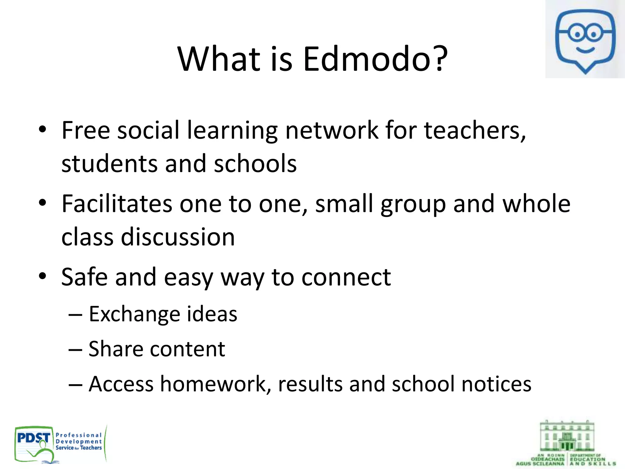 What is Edmodo?
• Free social learning network for teachers,
students and schools
• Facilitates one to one, small group and whole
class discussion
• Safe and easy way to connect
– Exchange ideas
– Share content
– Access homework, results and school notices
 