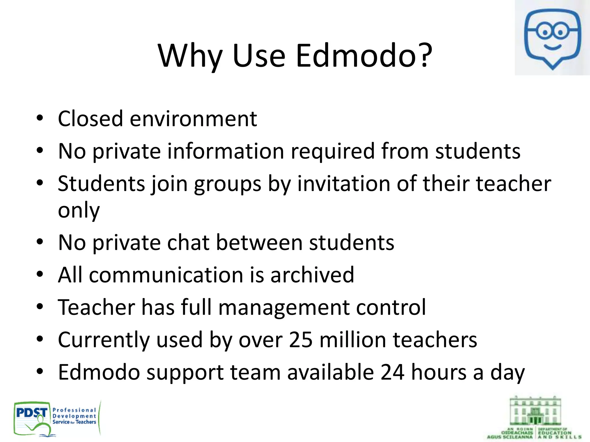 Why Use Edmodo?
• Closed environment
• No private information required from students
• Students join groups by invitation of their teacher
only
• No private chat between students
• All communication is archived
• Teacher has full management control
• Currently used by over 25 million teachers
• Edmodo support team available 24 hours a day
 