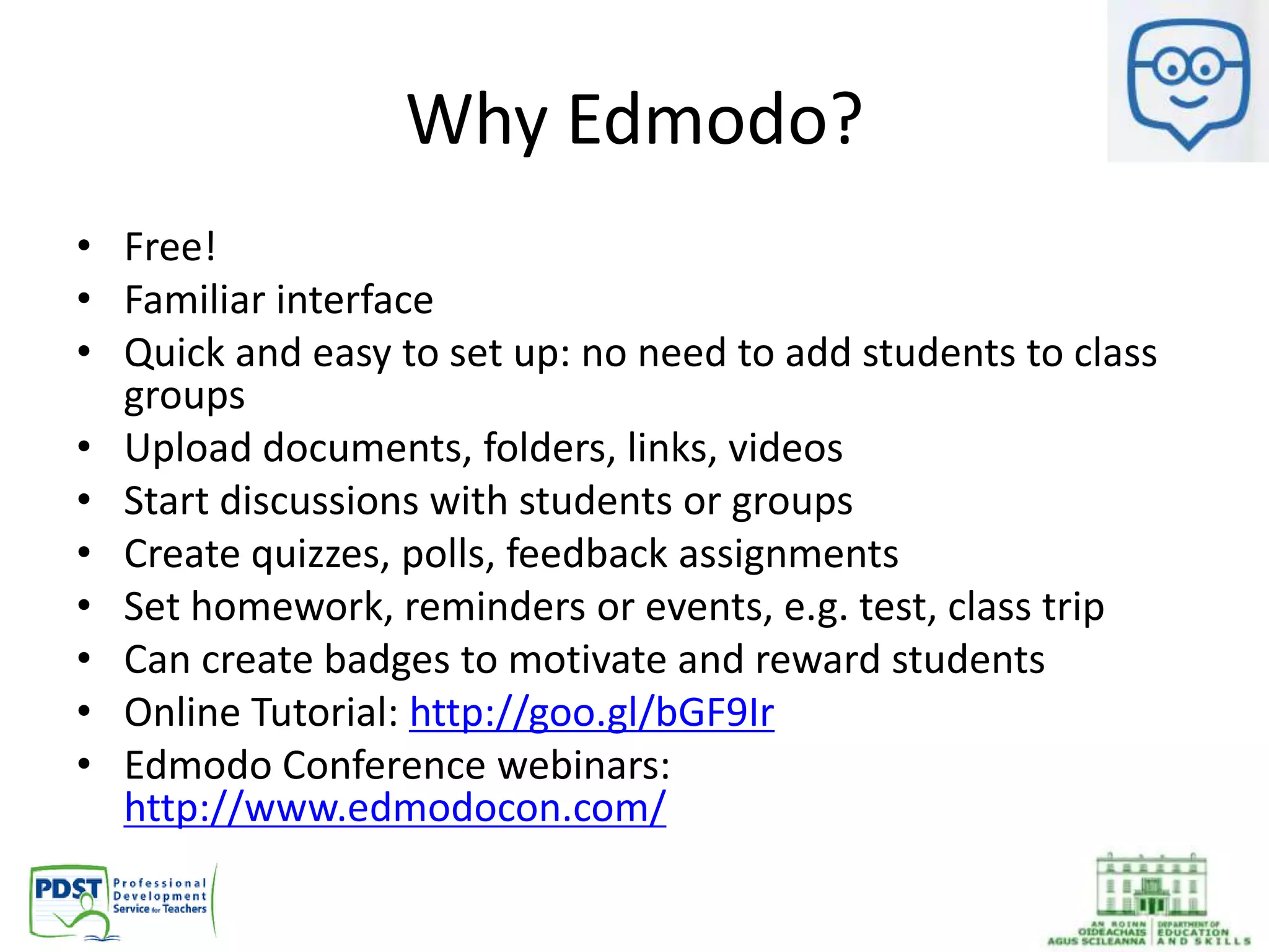 Why Edmodo?
• Free!
• Familiar interface
• Quick and easy to set up: no need to add students to class
groups
• Upload documents, folders, links, videos
• Start discussions with students or groups
• Create quizzes, polls, feedback assignments
• Set homework, reminders or events, e.g. test, class trip
• Can create badges to motivate and reward students
• Online Tutorial: http://goo.gl/bGF9Ir
• Edmodo Conference webinars:
http://www.edmodocon.com/
 