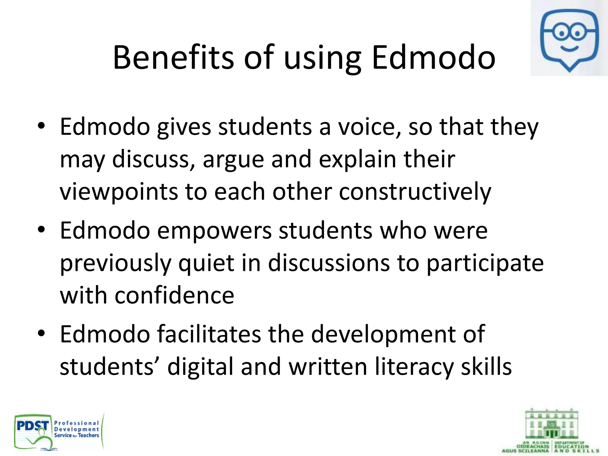 Benefits of using Edmodo
• Edmodo gives students a voice, so that they
may discuss, argue and explain their
viewpoints to each other constructively
• Edmodo empowers students who were
previously quiet in discussions to participate
with confidence
• Edmodo facilitates the development of
students’ digital and written literacy skills
 