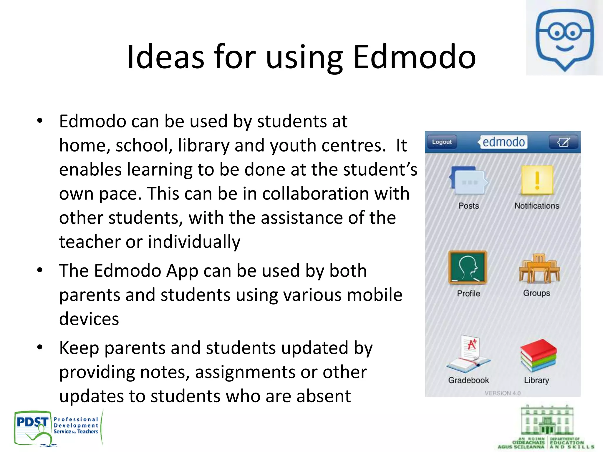 Ideas for using Edmodo
• Edmodo can be used by students at
home, school, library and youth centres. It
enables learning to be done at the student’s
own pace. This can be in collaboration with
other students, with the assistance of the
teacher or individually
• The Edmodo App can be used by both
parents and students using various mobile
devices
• Keep parents and students updated by
providing notes, assignments or other
updates to students who are absent
 