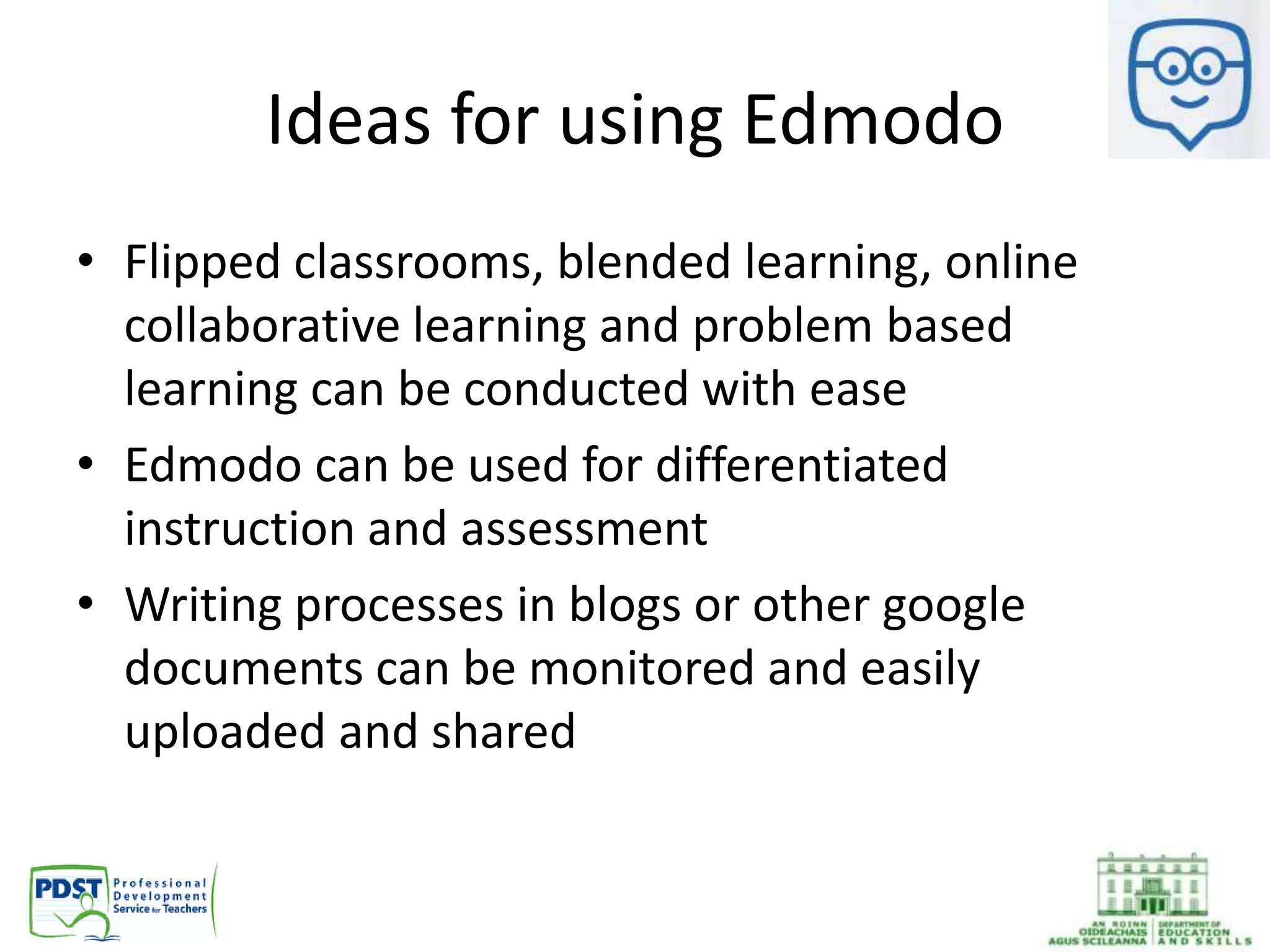 Ideas for using Edmodo
• Flipped classrooms, blended learning, online
collaborative learning and problem based
learning can be conducted with ease
• Edmodo can be used for differentiated
instruction and assessment
• Writing processes in blogs or other google
documents can be monitored and easily
uploaded and shared
 