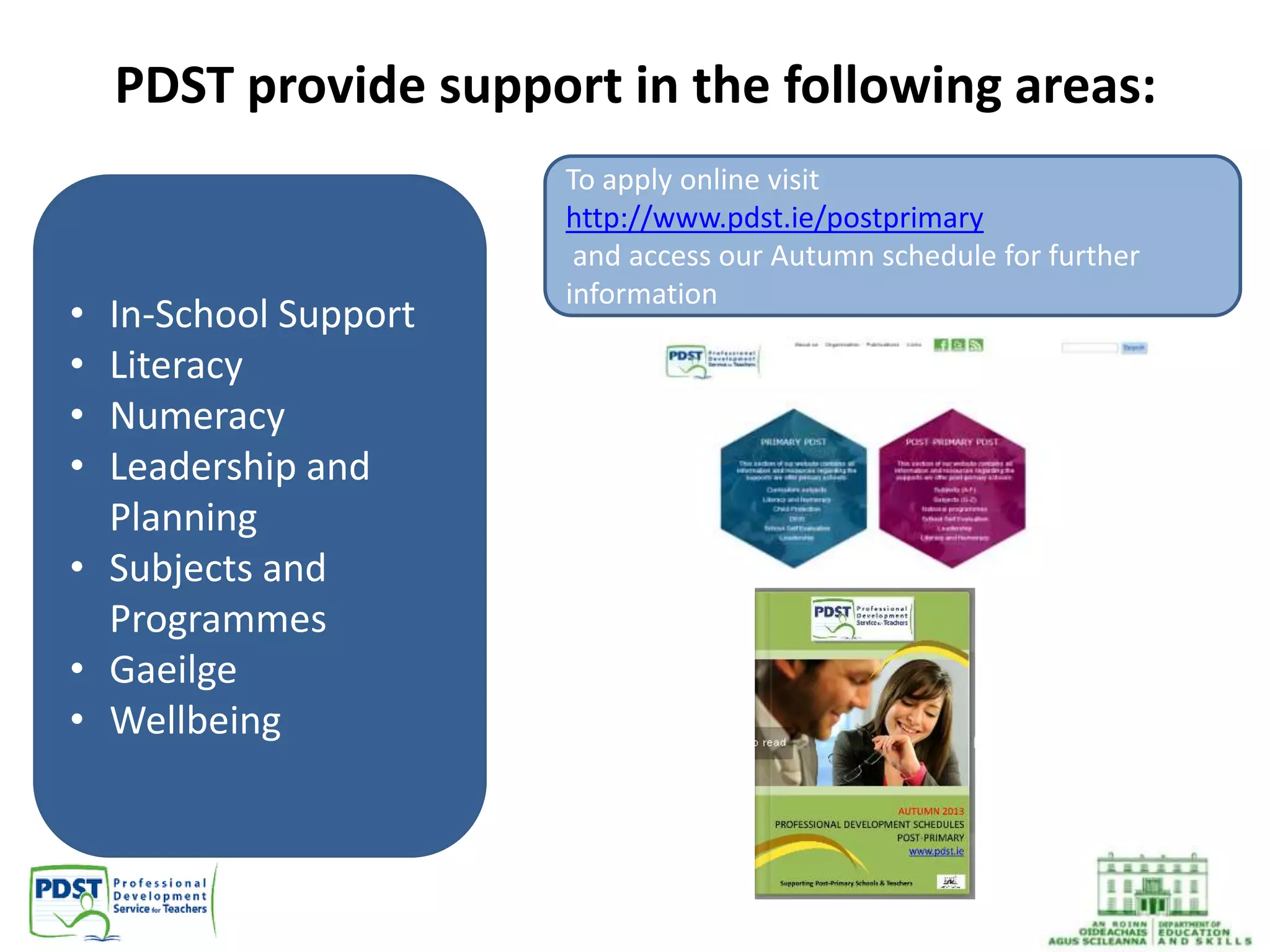 PDST provide support in the following areas:
• In-School Support
• Literacy
• Numeracy
• Leadership and
Planning
• Subjects and
Programmes
• Gaeilge
• Wellbeing
To apply online visit
http://www.pdst.ie/postprimary
and access our Autumn schedule for further
information
 