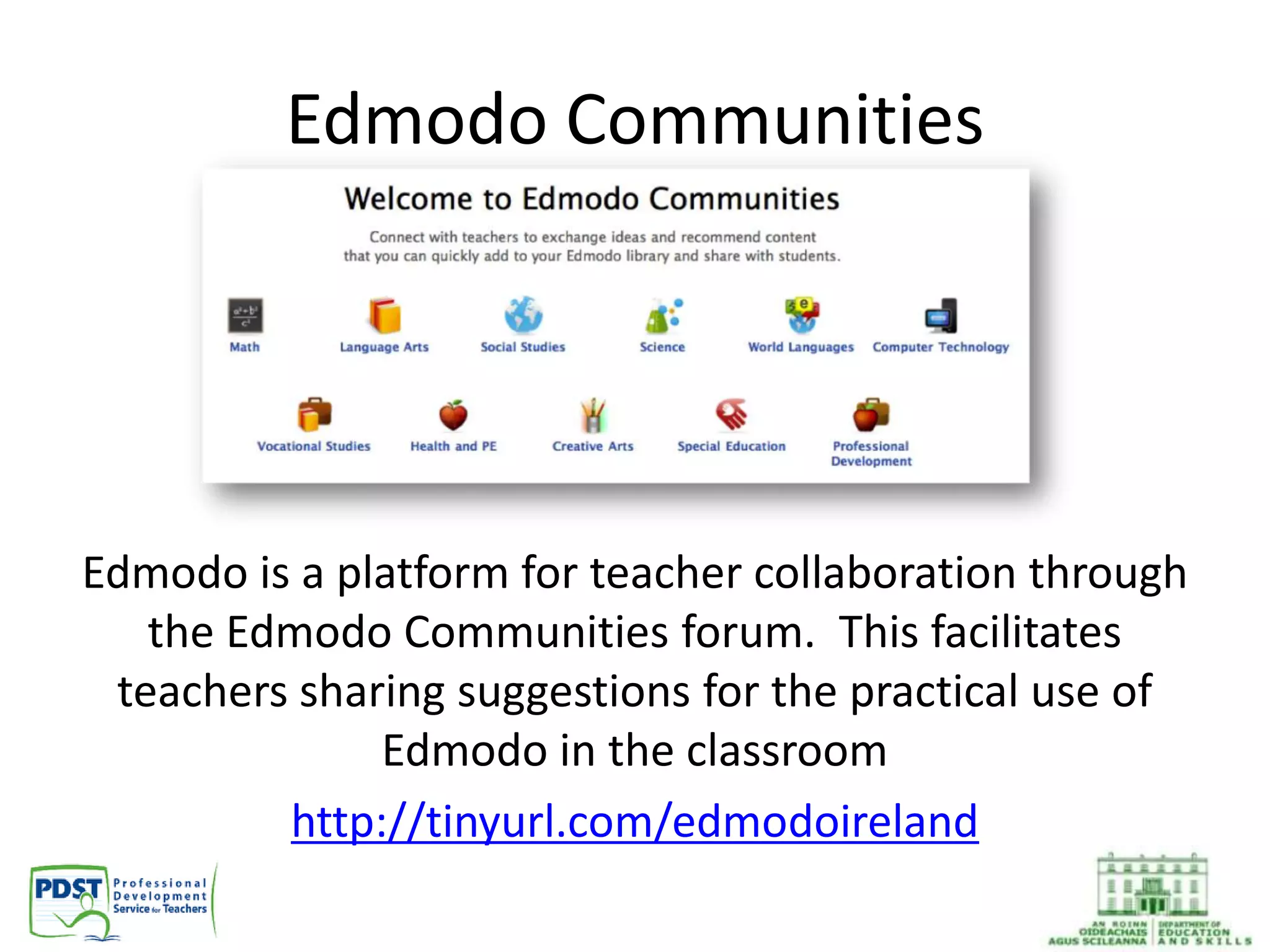 Edmodo Communities
Edmodo is a platform for teacher collaboration through
the Edmodo Communities forum. This facilitates
teachers sharing suggestions for the practical use of
Edmodo in the classroom
http://tinyurl.com/edmodoireland
 