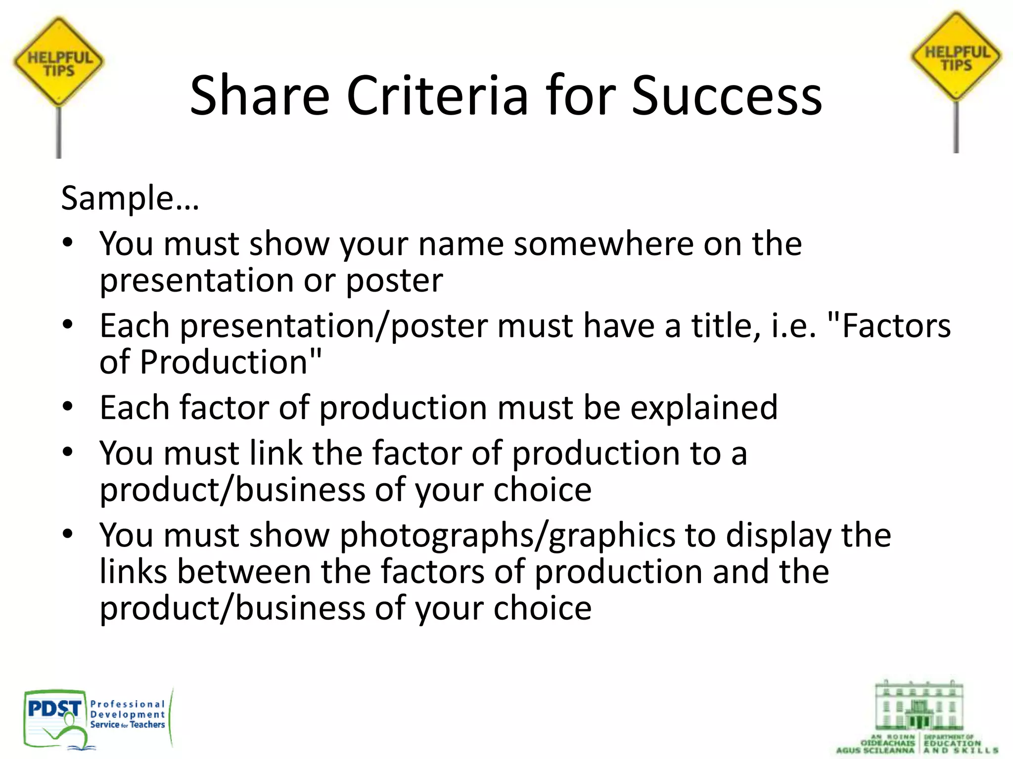 Share Criteria for Success
Sample…
• You must show your name somewhere on the
presentation or poster
• Each presentation/poster must have a title, i.e. "Factors
of Production"
• Each factor of production must be explained
• You must link the factor of production to a
product/business of your choice
• You must show photographs/graphics to display the
links between the factors of production and the
product/business of your choice
 
