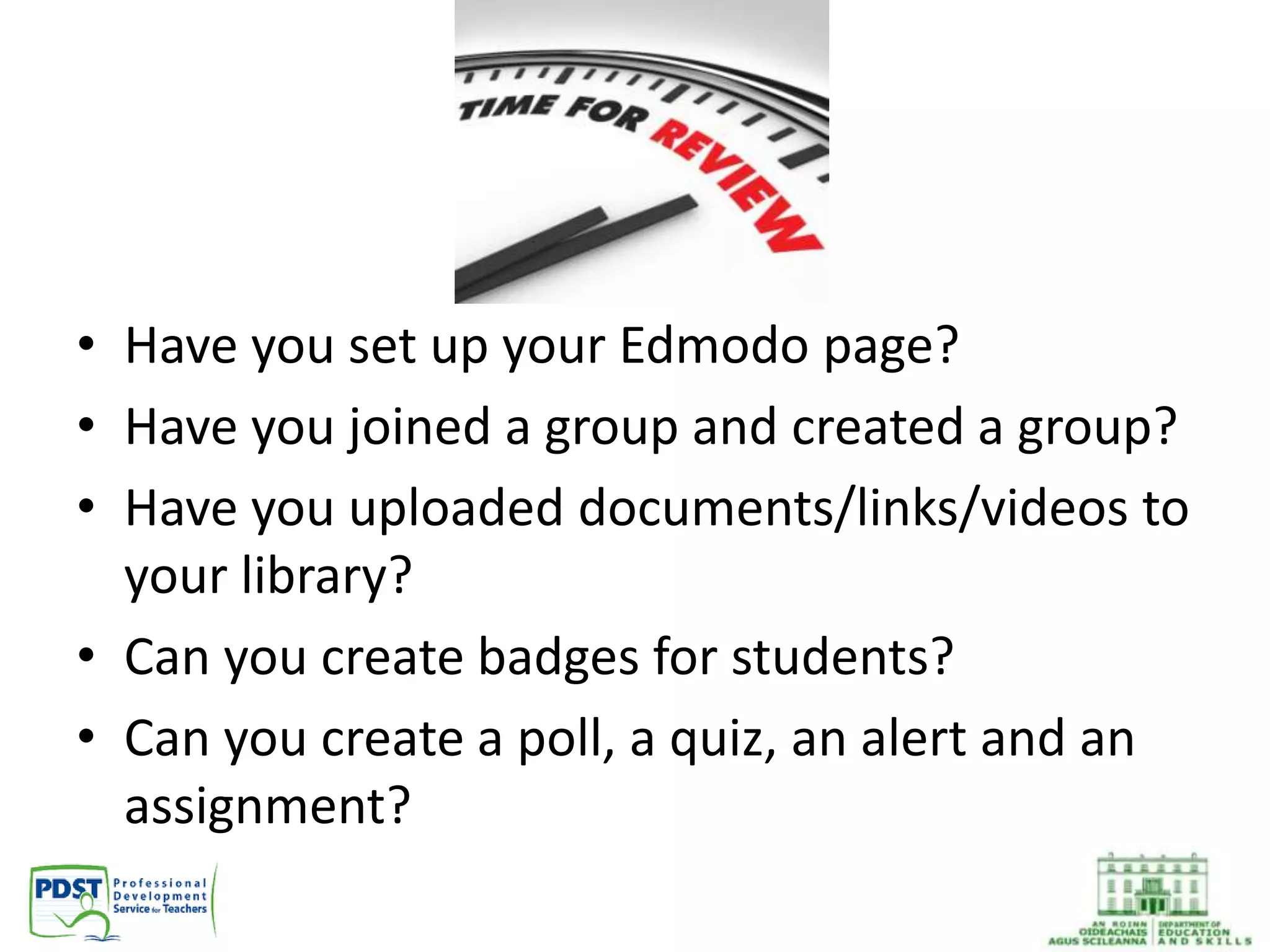 • Have you set up your Edmodo page?
• Have you joined a group and created a group?
• Have you uploaded documents/links/videos to
your library?
• Can you create badges for students?
• Can you create a poll, a quiz, an alert and an
assignment?
 