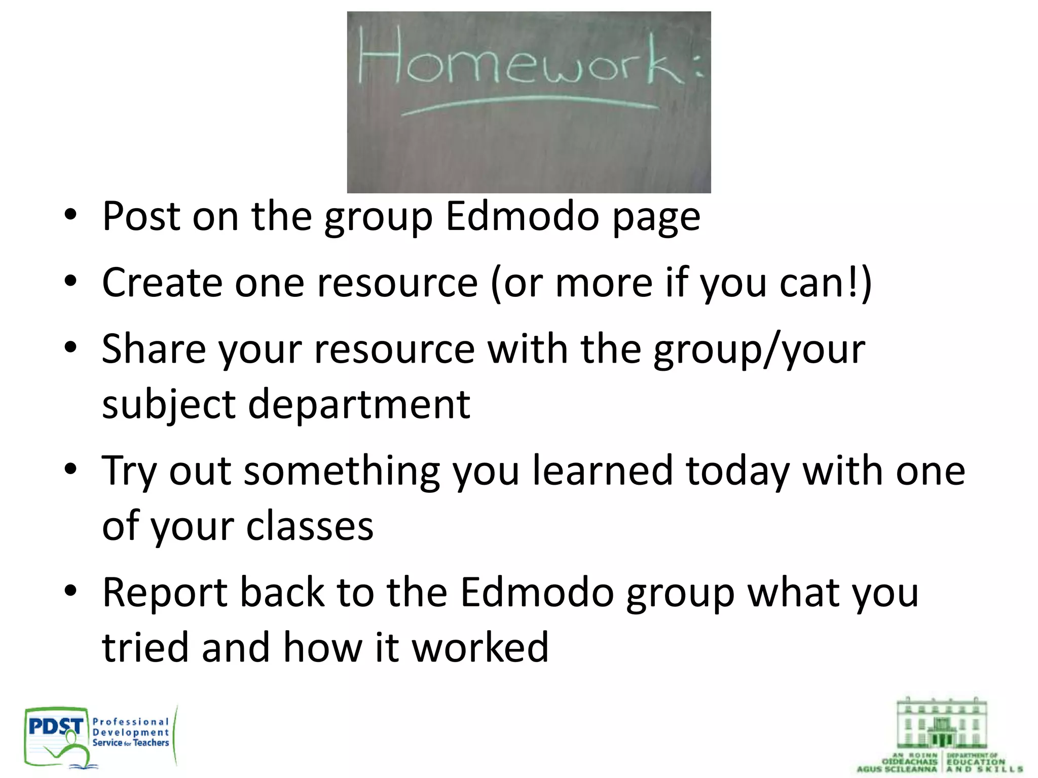 • Post on the group Edmodo page
• Create one resource (or more if you can!)
• Share your resource with the group/your
subject department
• Try out something you learned today with one
of your classes
• Report back to the Edmodo group what you
tried and how it worked
 