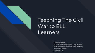 Teaching The Civil
War to ELL
Learners
David Acocella
ED577: Teaching English Lang Learners
10th grade Social Studies (U.S. History)
Kimberly Lebrun
Summer ‘19
 