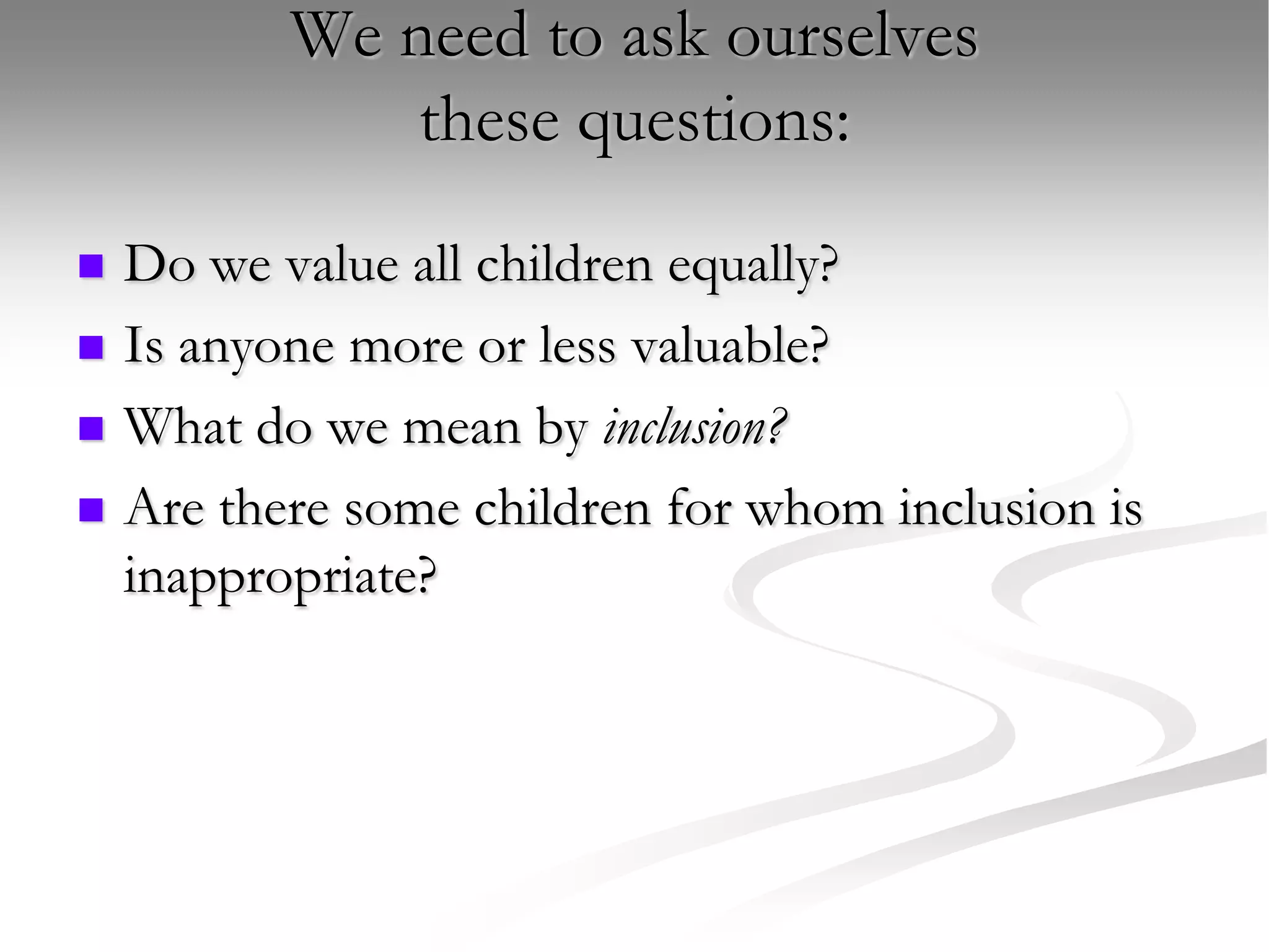 We need to ask ourselves these questions:Do we value all children equally?Is anyone more or less valuable?What do we mean by inclusion?Are there some children for whom inclusion is inappropriate?