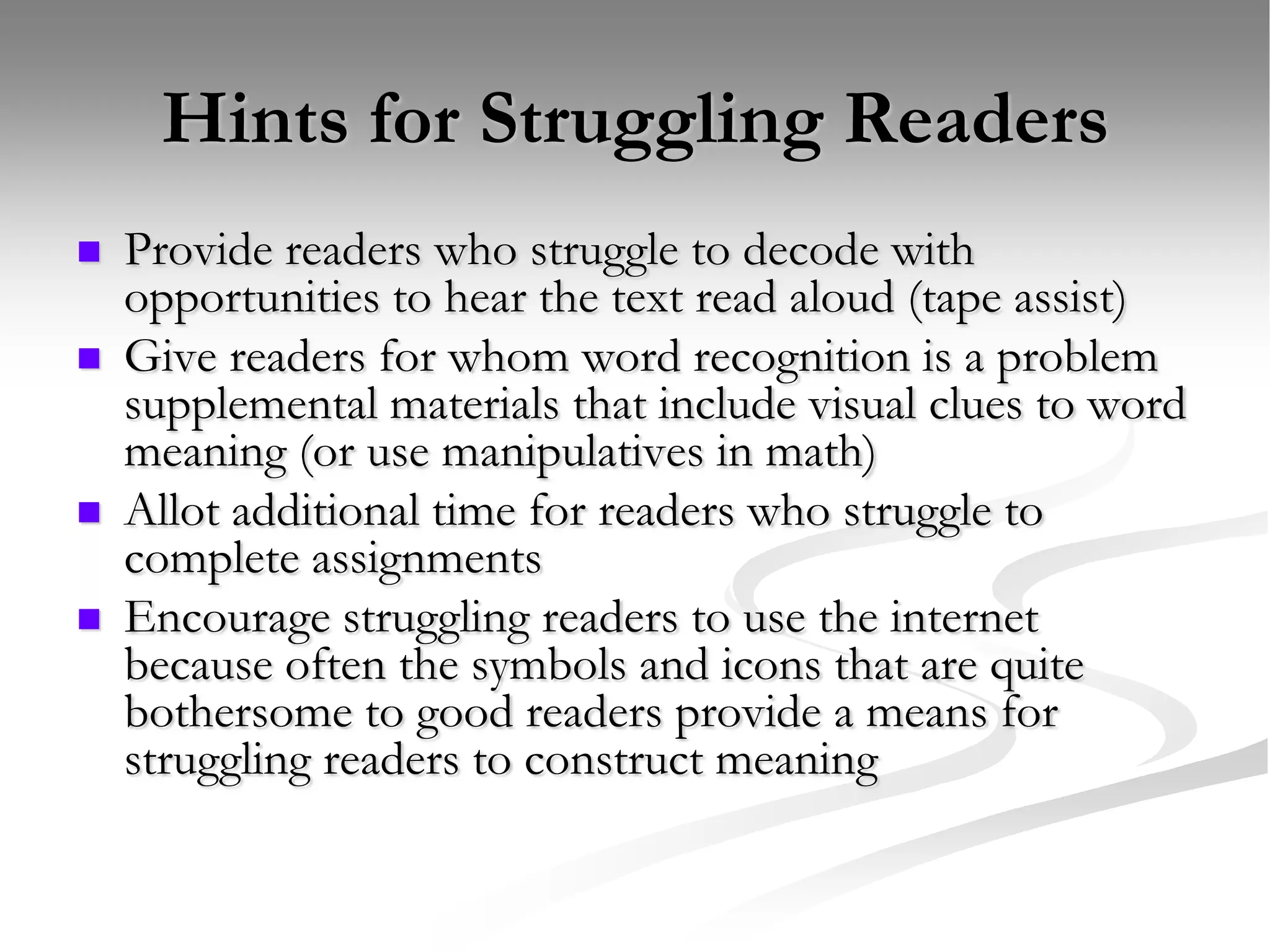 Hints for Struggling ReadersProvide readers who struggle to decode with opportunities to hear the text read aloud (tape assist)Give readers for whom word recognition is a problem supplemental materials that include visual clues to word meaning (or use manipulatives in math)Allot additional time for readers who struggle to complete assignmentsEncourage struggling readers to use the internet because often the symbols and icons that are quite bothersome to good readers provide a means for struggling readers to construct meaning