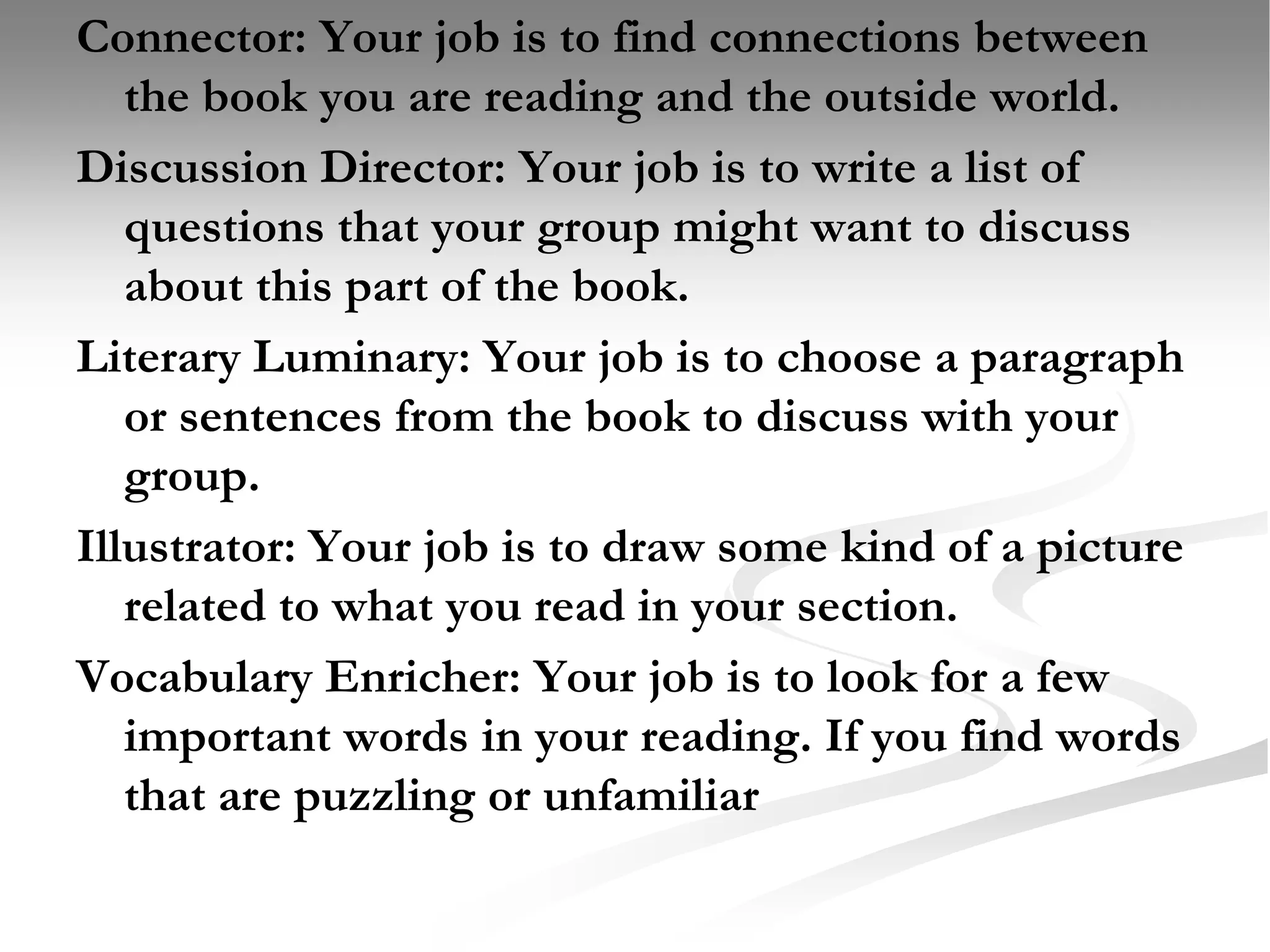Connector: Your job is to find connections between the book you are reading and the outside world. Discussion Director: Your job is to write a list of questions that your group might want to discuss about this part of the book. Literary Luminary: Your job is to choose a paragraph or sentences from the book to discuss with your group.Illustrator: Your job is to draw some kind of a picture related to what you read in your section.Vocabulary Enricher: Your job is to look for a few important words in your reading. If you find words that are puzzling or unfamiliar