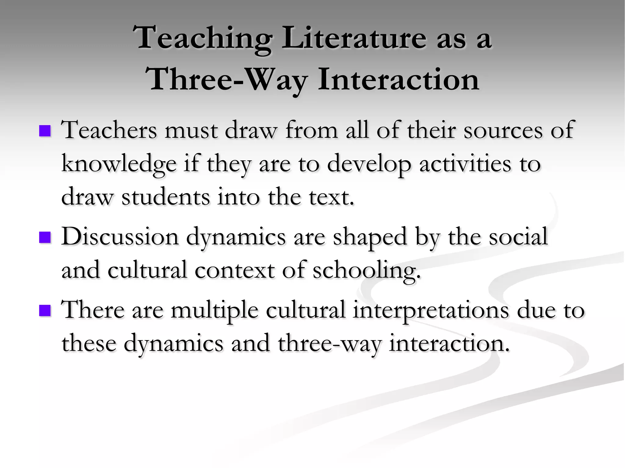 Teaching Literature as a Three-Way InteractionTeachers must draw from all of their sources of knowledge if they are to develop activities to draw students into the text.Discussion dynamics are shaped by the social and cultural context of schooling.There are multiple cultural interpretations due to these dynamics and three-way interaction.