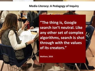 Media Literacy: A Pedagogy of Inquiry
“The thing is, Google
search isn’t neutral. Like
any other set of complex
algorithms, search is shot
through with the values
of its creators.”
Wohlsen, 2016
 