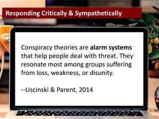 re
Conspiracy theories are alarm systems
that help people deal with threat. They
resonate most among groups suffering
from loss, weakness, or disunity.
--Uscinski & Parent, 2014
Responding Critically & Sympathetically
 