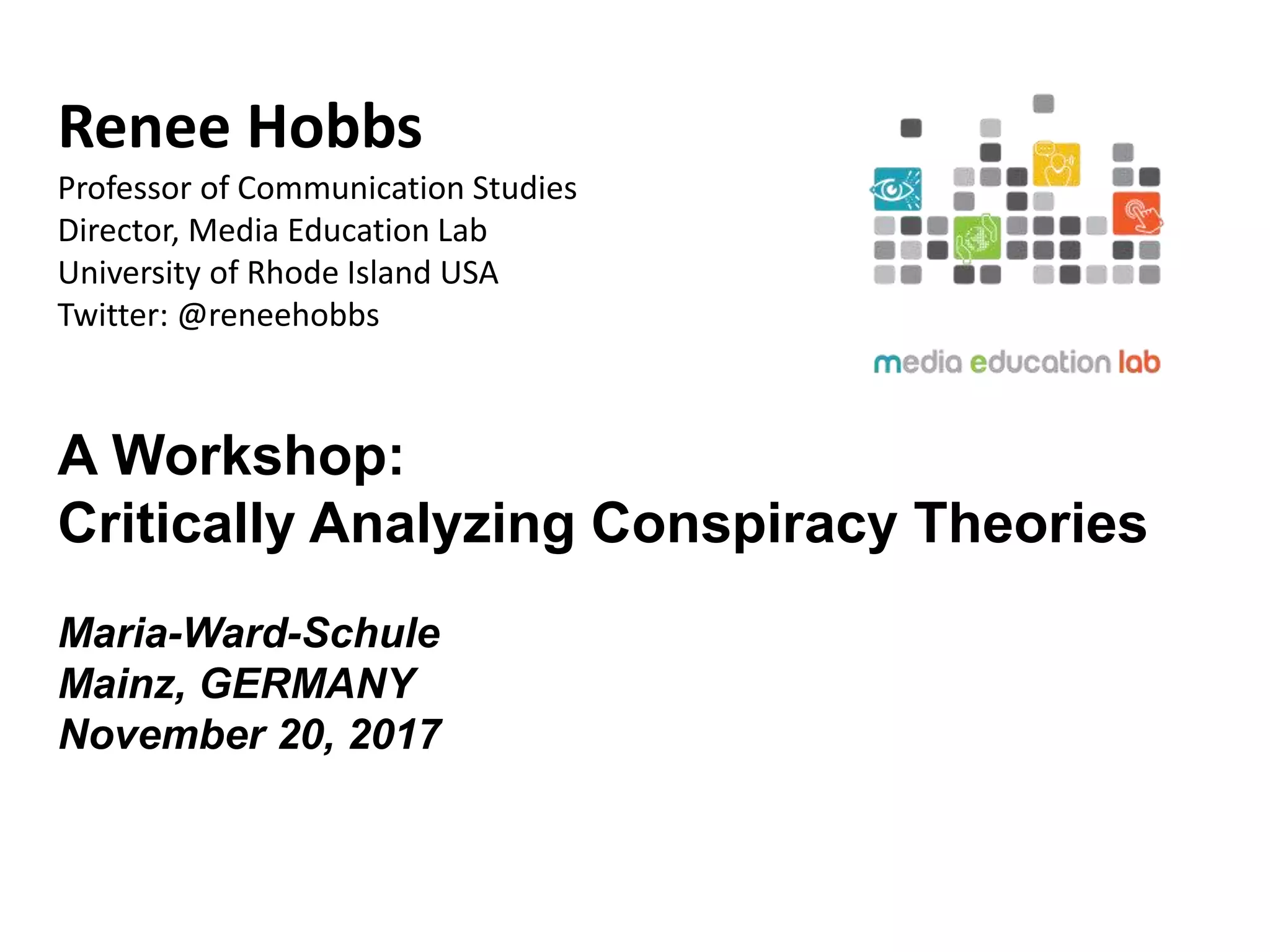 Renee Hobbs
Professor of Communication Studies
Director, Media Education Lab
University of Rhode Island USA
Twitter: @reneehobbs
A Workshop:
Critically Analyzing Conspiracy Theories
Maria-Ward-Schule
Mainz, GERMANY
November 20, 2017
 
