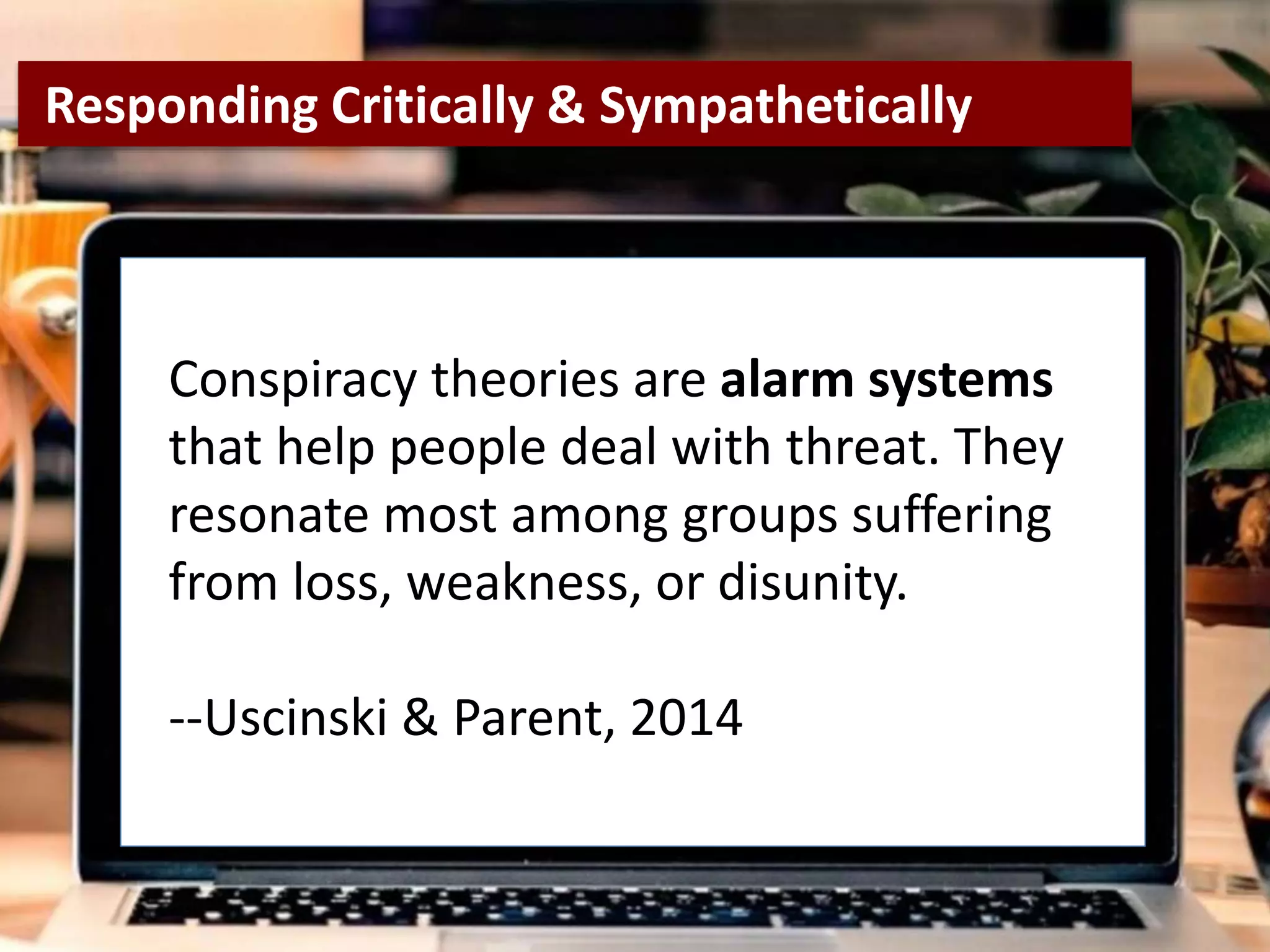 re
Conspiracy theories are alarm systems
that help people deal with threat. They
resonate most among groups suffering
from loss, weakness, or disunity.
--Uscinski & Parent, 2014
Responding Critically & Sympathetically
 